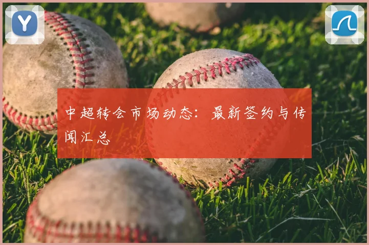 中超转会市场动态:最新签约与传闻汇总