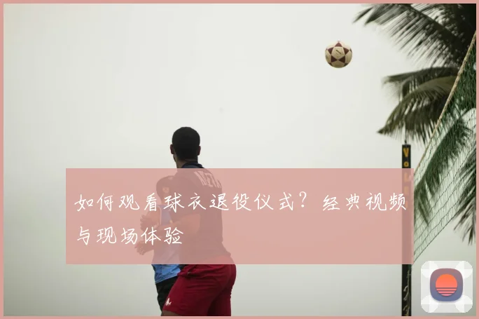 如何观看球衣退役仪式？经典视频与现场体验