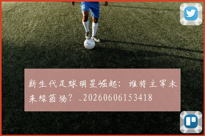 新生代足球明星崛起:谁将主宰未来绿茵场?_20260606153418