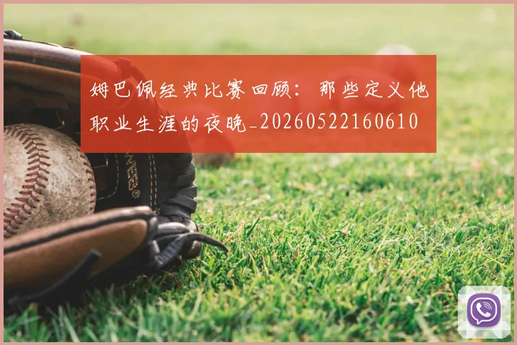 姆巴佩经典比赛回顾：那些定义他职业生涯的夜晚_20260522160610