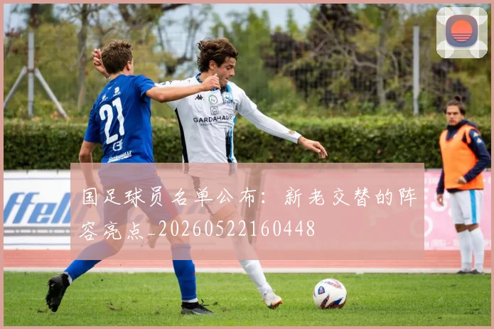 国足球员名单公布：新老交替的阵容亮点_20260522160448