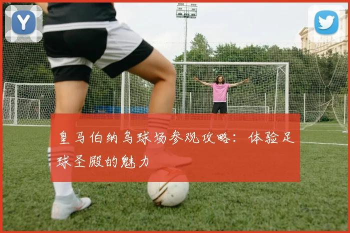 皇马伯纳乌球场参观攻略：体验足球圣殿的魅力