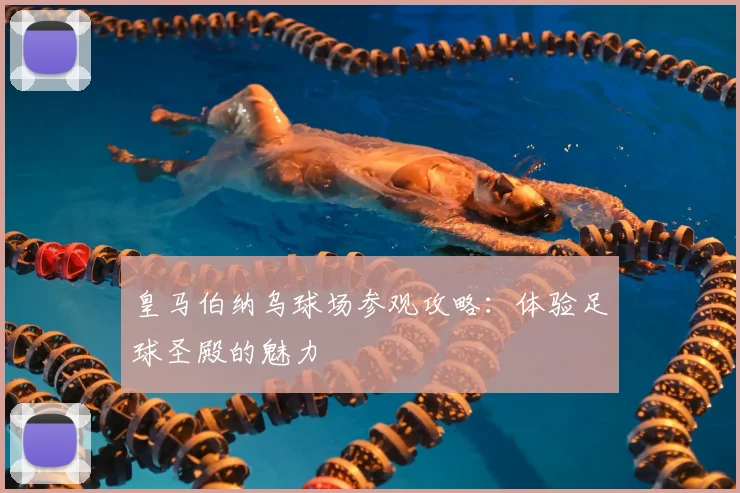 皇马伯纳乌球场参观攻略：体验足球圣殿的魅力