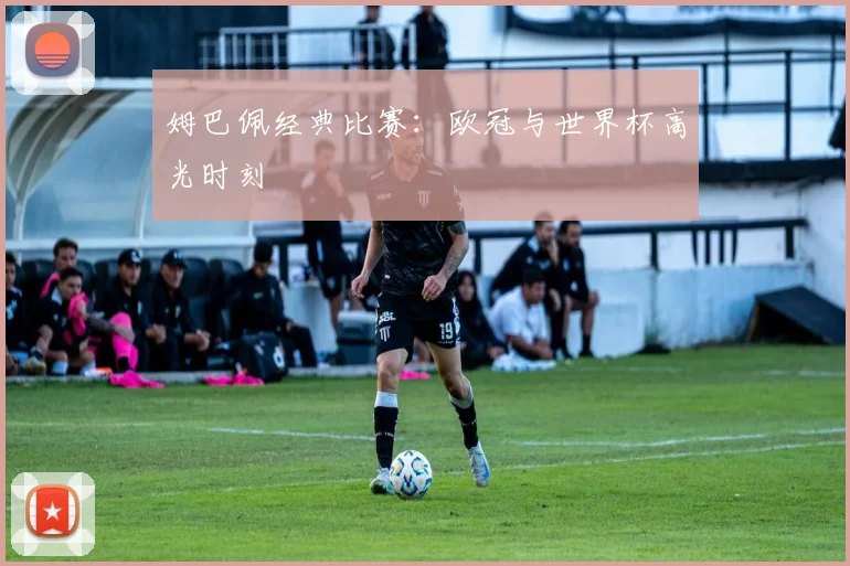 姆巴佩经典比赛：欧冠与世界杯高光时刻