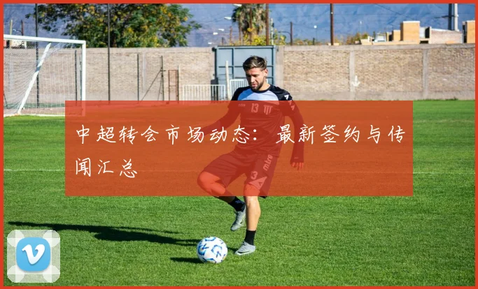 中超转会市场动态:最新签约与传闻汇总