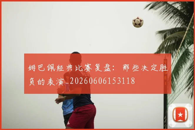 姆巴佩经典比赛复盘：那些决定胜负的表演_20260606153118