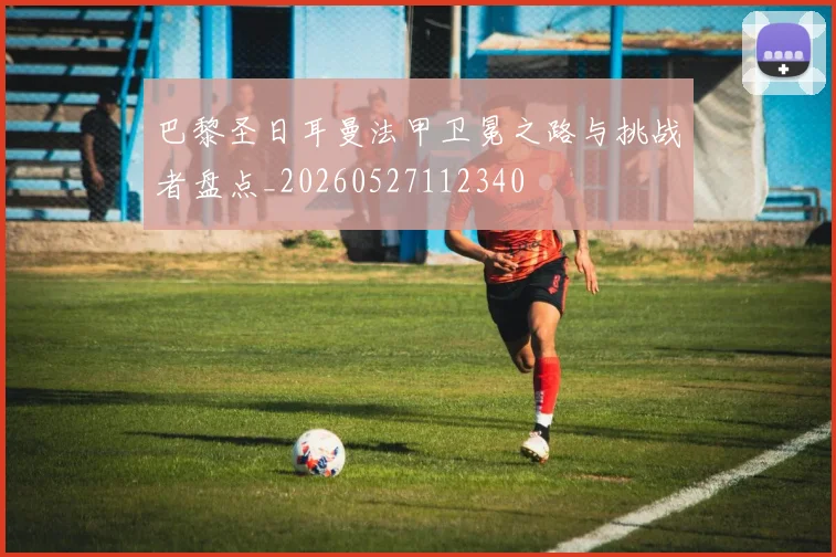 巴黎圣日耳曼法甲卫冕之路与挑战者盘点_20260527112340