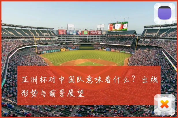 亚洲杯对中国队意味着什么？出线形势与前景展望