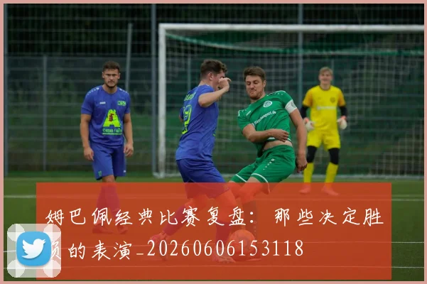 姆巴佩经典比赛复盘：那些决定胜负的表演_20260606153118
