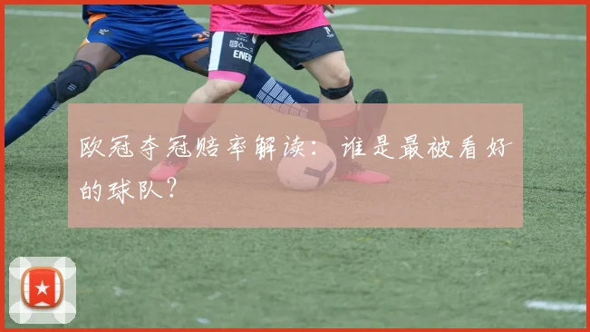 欧冠夺冠赔率解读：谁是最被看好的球队？