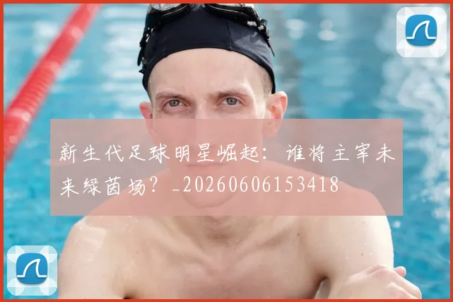 新生代足球明星崛起:谁将主宰未来绿茵场?_20260606153418