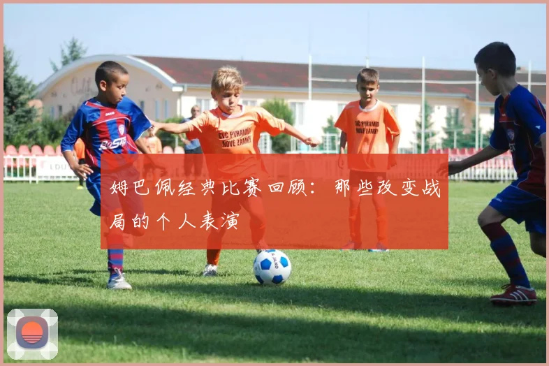 姆巴佩经典比赛回顾：那些改变战局的个人表演